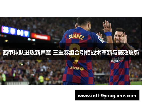 西甲球队进攻新篇章 三重奏组合引领战术革新与高效攻势