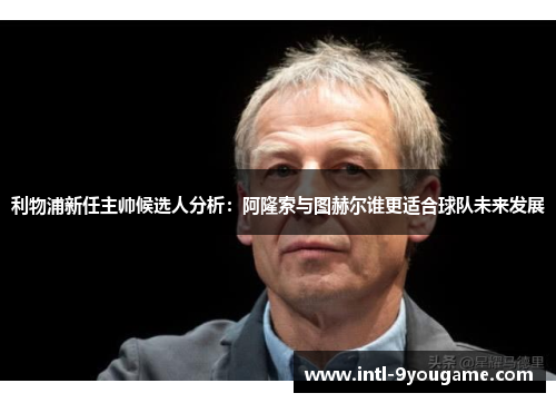 利物浦新任主帅候选人分析：阿隆索与图赫尔谁更适合球队未来发展